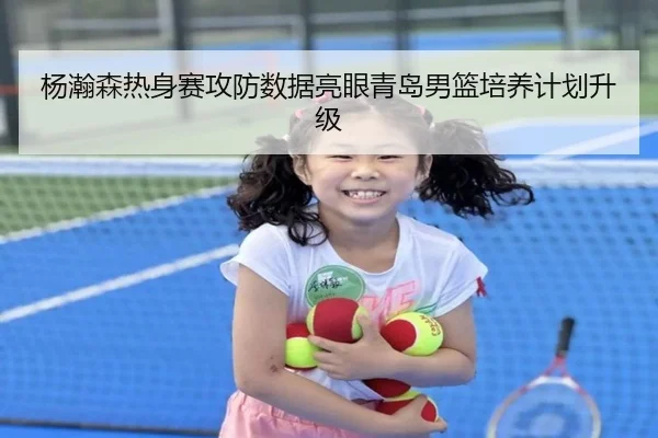 杨瀚森热身赛攻防数据亮眼青岛男篮培养计划升级