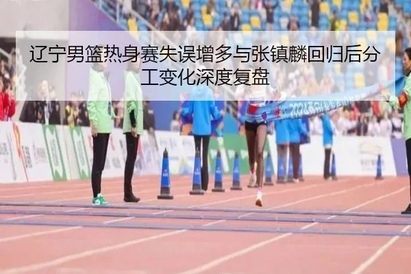 辽宁男篮热身赛失误增多与张镇麟回归后分工变化深度复盘